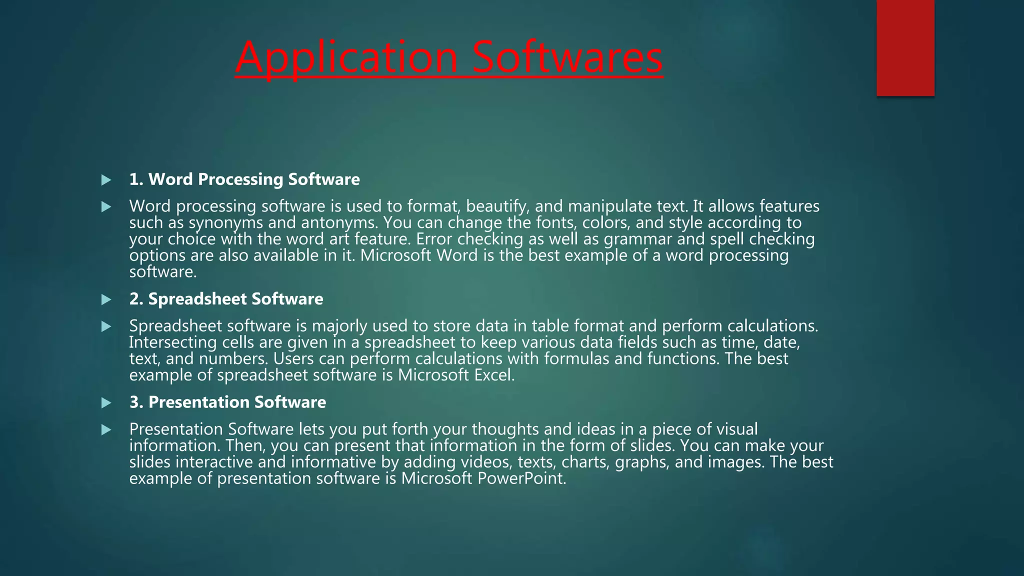 Application Softwares
 1. Word Processing Software
 Word processing software is used to format, beautify, and manipulate text. It allows features
such as synonyms and antonyms. You can change the fonts, colors, and style according to
your choice with the word art feature. Error checking as well as grammar and spell checking
options are also available in it. Microsoft Word is the best example of a word processing
software.
 2. Spreadsheet Software
 Spreadsheet software is majorly used to store data in table format and perform calculations.
Intersecting cells are given in a spreadsheet to keep various data fields such as time, date,
text, and numbers. Users can perform calculations with formulas and functions. The best
example of spreadsheet software is Microsoft Excel.
 3. Presentation Software
 Presentation Software lets you put forth your thoughts and ideas in a piece of visual
information. Then, you can present that information in the form of slides. You can make your
slides interactive and informative by adding videos, texts, charts, graphs, and images. The best
example of presentation software is Microsoft PowerPoint.
 