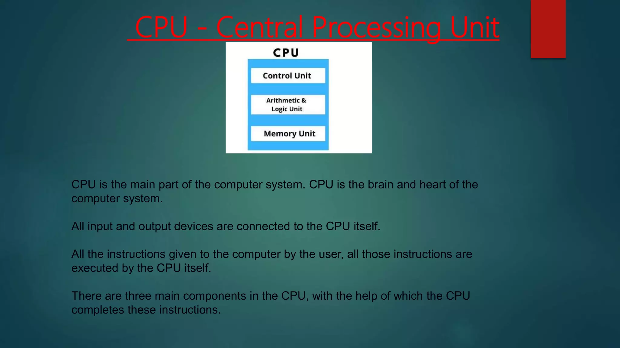 CPU - Central Processing Unit
CPU is the main part of the computer system. CPU is the brain and heart of the
computer system.
All input and output devices are connected to the CPU itself.
All the instructions given to the computer by the user, all those instructions are
executed by the CPU itself.
There are three main components in the CPU, with the help of which the CPU
completes these instructions.
 