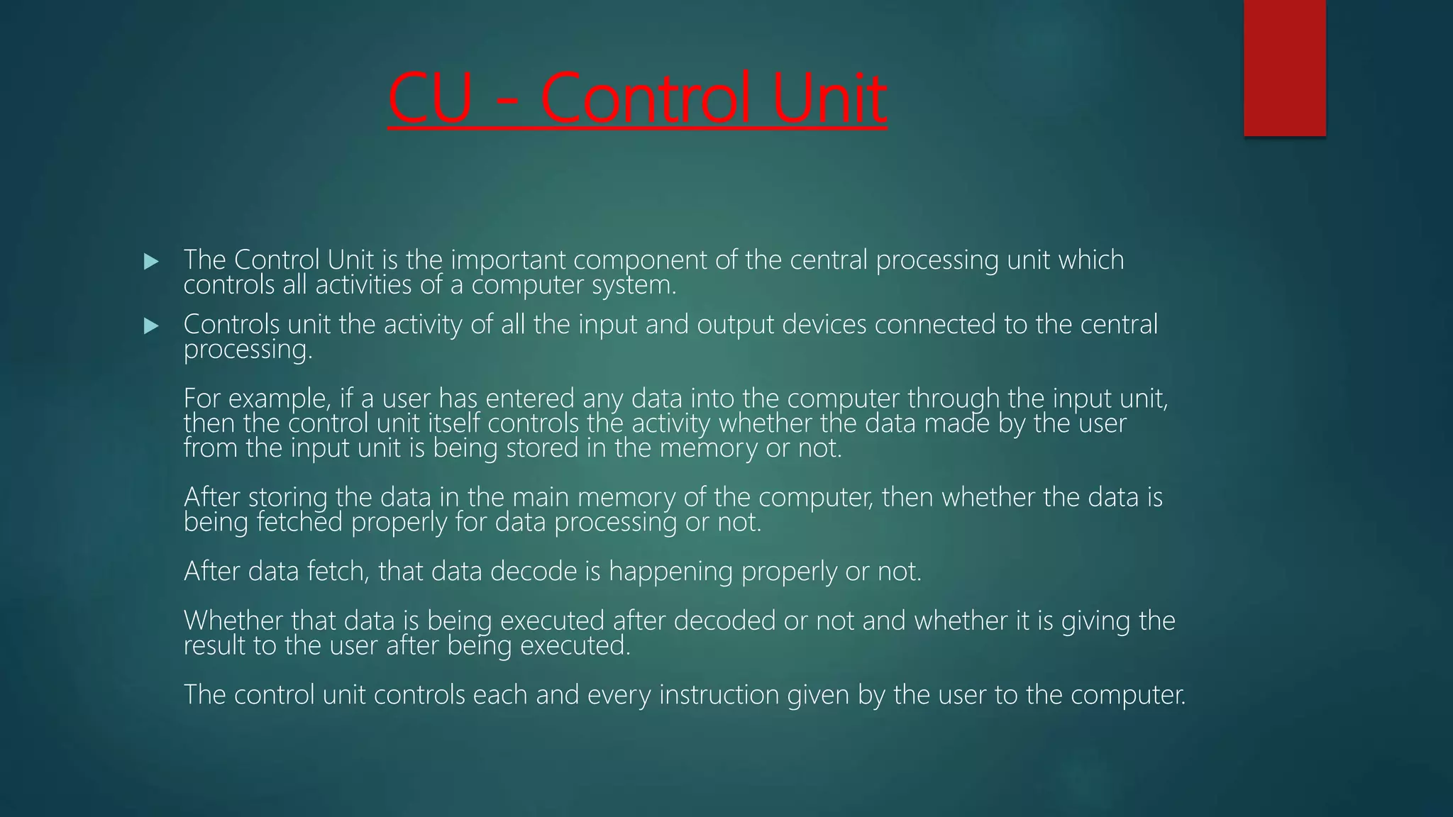 CU - Control Unit
 The Control Unit is the important component of the central processing unit which
controls all activities of a computer system.
 Controls unit the activity of all the input and output devices connected to the central
processing.
For example, if a user has entered any data into the computer through the input unit,
then the control unit itself controls the activity whether the data made by the user
from the input unit is being stored in the memory or not.
After storing the data in the main memory of the computer, then whether the data is
being fetched properly for data processing or not.
After data fetch, that data decode is happening properly or not.
Whether that data is being executed after decoded or not and whether it is giving the
result to the user after being executed.
The control unit controls each and every instruction given by the user to the computer.
 