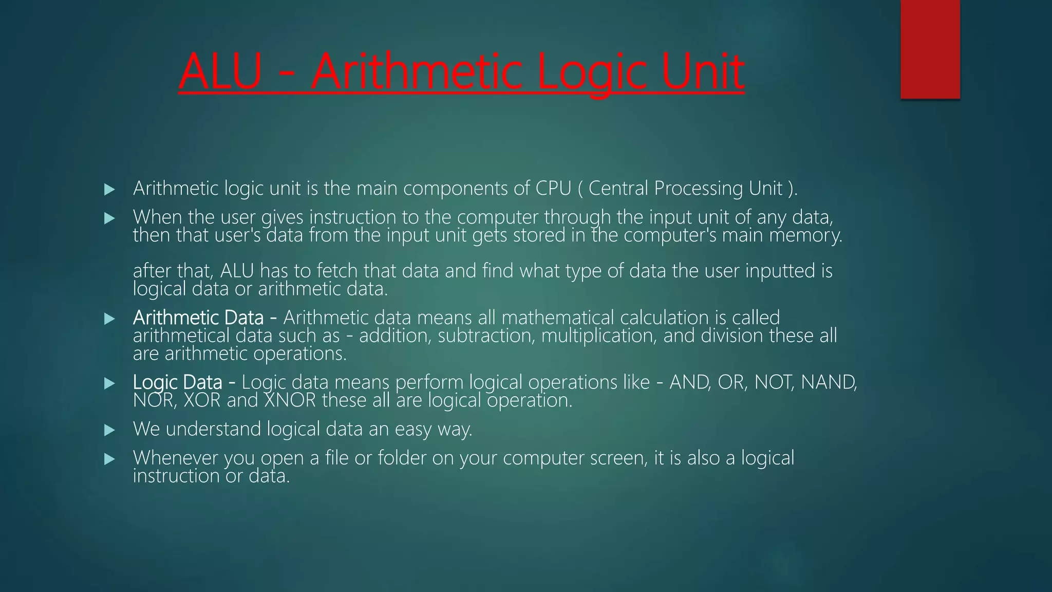 ALU - Arithmetic Logic Unit
 Arithmetic logic unit is the main components of CPU ( Central Processing Unit ).
 When the user gives instruction to the computer through the input unit of any data,
then that user's data from the input unit gets stored in the computer's main memory.
after that, ALU has to fetch that data and find what type of data the user inputted is
logical data or arithmetic data.
 Arithmetic Data - Arithmetic data means all mathematical calculation is called
arithmetical data such as - addition, subtraction, multiplication, and division these all
are arithmetic operations.
 Logic Data - Logic data means perform logical operations like - AND, OR, NOT, NAND,
NOR, XOR and XNOR these all are logical operation.
 We understand logical data an easy way.
 Whenever you open a file or folder on your computer screen, it is also a logical
instruction or data.
 