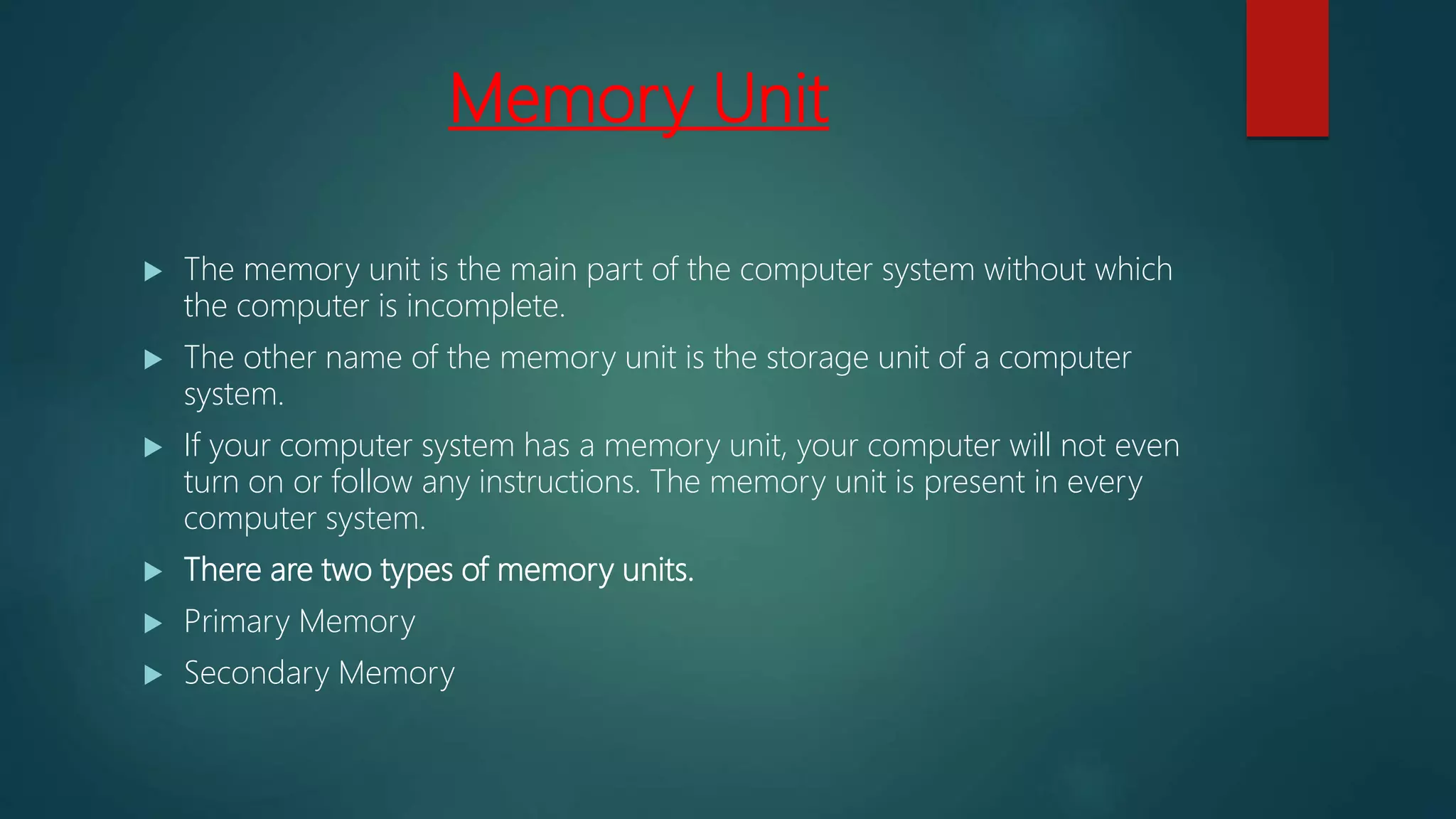 Memory Unit
 The memory unit is the main part of the computer system without which
the computer is incomplete.
 The other name of the memory unit is the storage unit of a computer
system.
 If your computer system has a memory unit, your computer will not even
turn on or follow any instructions. The memory unit is present in every
computer system.
 There are two types of memory units.
 Primary Memory
 Secondary Memory
 