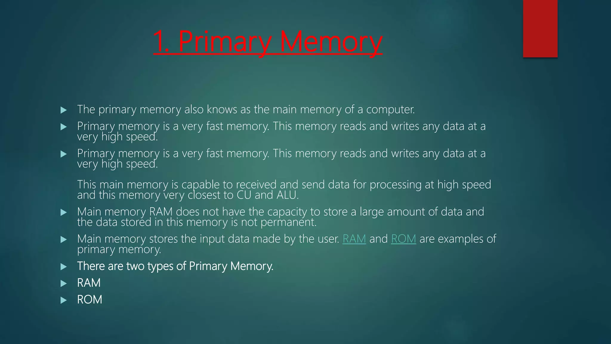 1. Primary Memory
 The primary memory also knows as the main memory of a computer.
 Primary memory is a very fast memory. This memory reads and writes any data at a
very high speed.
 Primary memory is a very fast memory. This memory reads and writes any data at a
very high speed.
This main memory is capable to received and send data for processing at high speed
and this memory very closest to CU and ALU.
 Main memory RAM does not have the capacity to store a large amount of data and
the data stored in this memory is not permanent.
 Main memory stores the input data made by the user. RAM and ROM are examples of
primary memory.
 There are two types of Primary Memory.
 RAM
 ROM
 