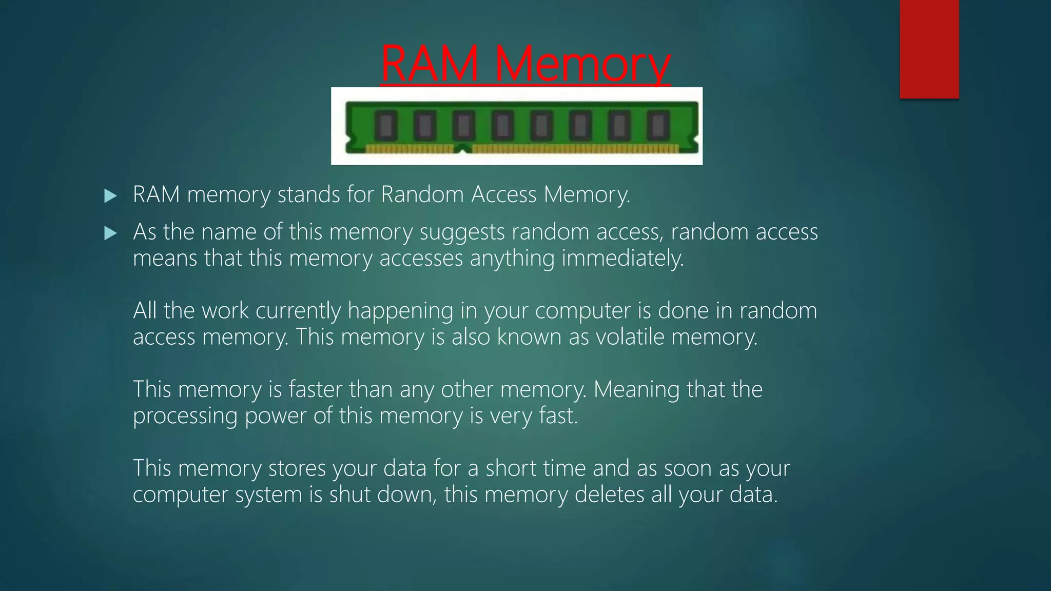 RAM Memory
 RAM memory stands for Random Access Memory.
 As the name of this memory suggests random access, random access
means that this memory accesses anything immediately.
All the work currently happening in your computer is done in random
access memory. This memory is also known as volatile memory.
This memory is faster than any other memory. Meaning that the
processing power of this memory is very fast.
This memory stores your data for a short time and as soon as your
computer system is shut down, this memory deletes all your data.
 