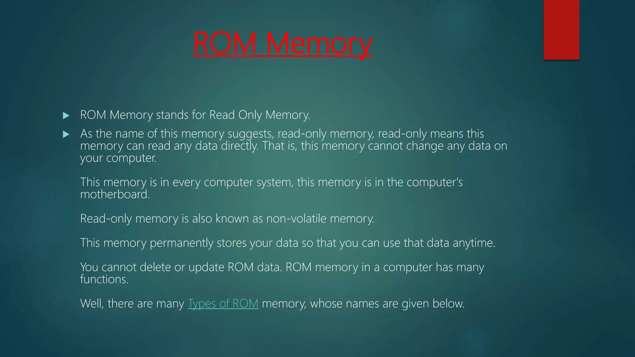 ROM Memory
 ROM Memory stands for Read Only Memory.
 As the name of this memory suggests, read-only memory, read-only means this
memory can read any data directly. That is, this memory cannot change any data on
your computer.
This memory is in every computer system, this memory is in the computer's
motherboard.
Read-only memory is also known as non-volatile memory.
This memory permanently stores your data so that you can use that data anytime.
You cannot delete or update ROM data. ROM memory in a computer has many
functions.
Well, there are many Types of ROM memory, whose names are given below.
 