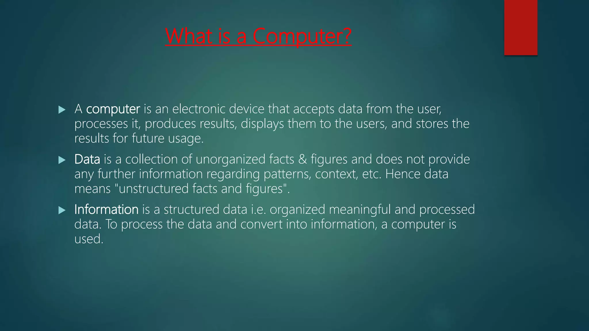 What is a Computer?
 A computer is an electronic device that accepts data from the user,
processes it, produces results, displays them to the users, and stores the
results for future usage.
 Data is a collection of unorganized facts & figures and does not provide
any further information regarding patterns, context, etc. Hence data
means "unstructured facts and figures".
 Information is a structured data i.e. organized meaningful and processed
data. To process the data and convert into information, a computer is
used.
 