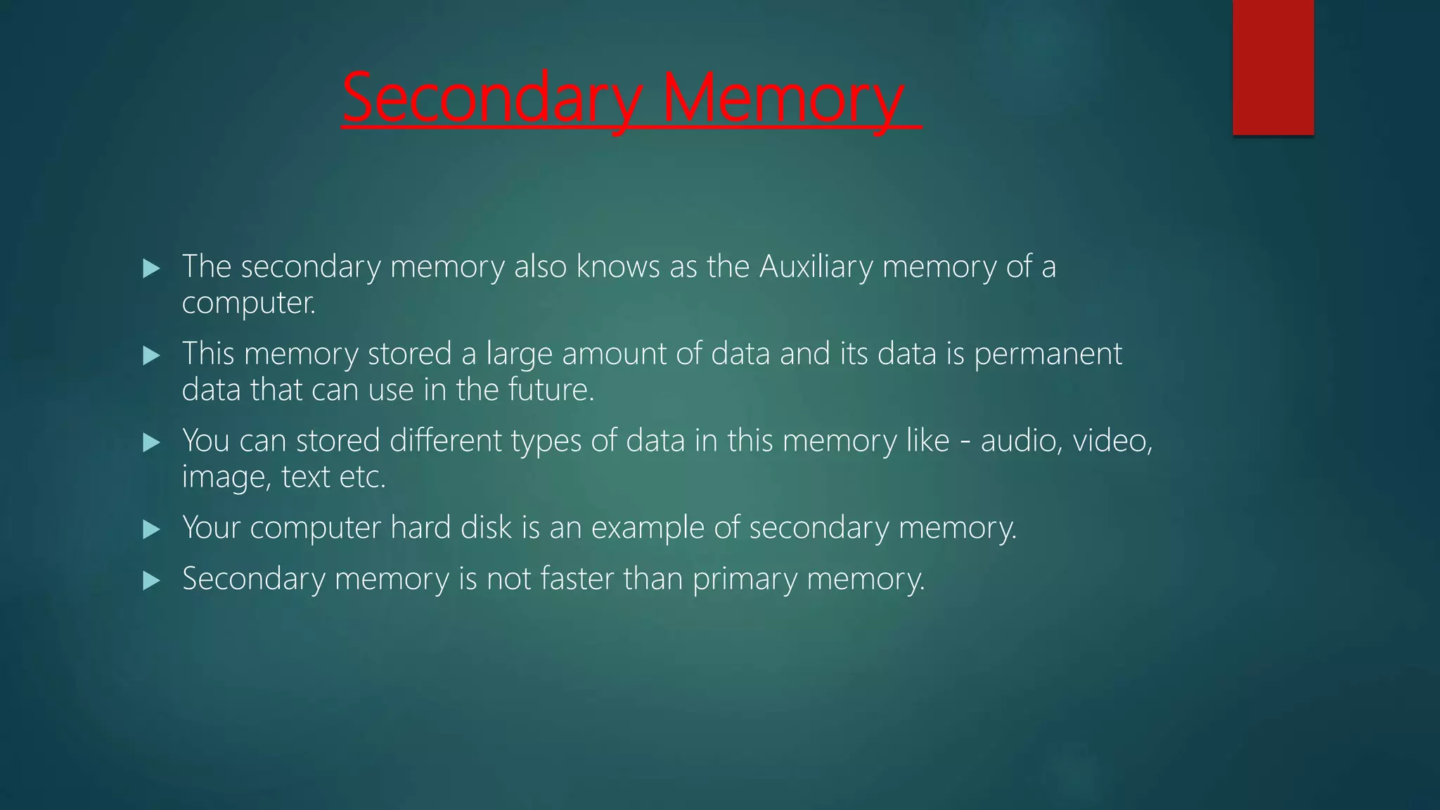 Secondary Memory
 The secondary memory also knows as the Auxiliary memory of a
computer.
 This memory stored a large amount of data and its data is permanent
data that can use in the future.
 You can stored different types of data in this memory like - audio, video,
image, text etc.
 Your computer hard disk is an example of secondary memory.
 Secondary memory is not faster than primary memory.
 