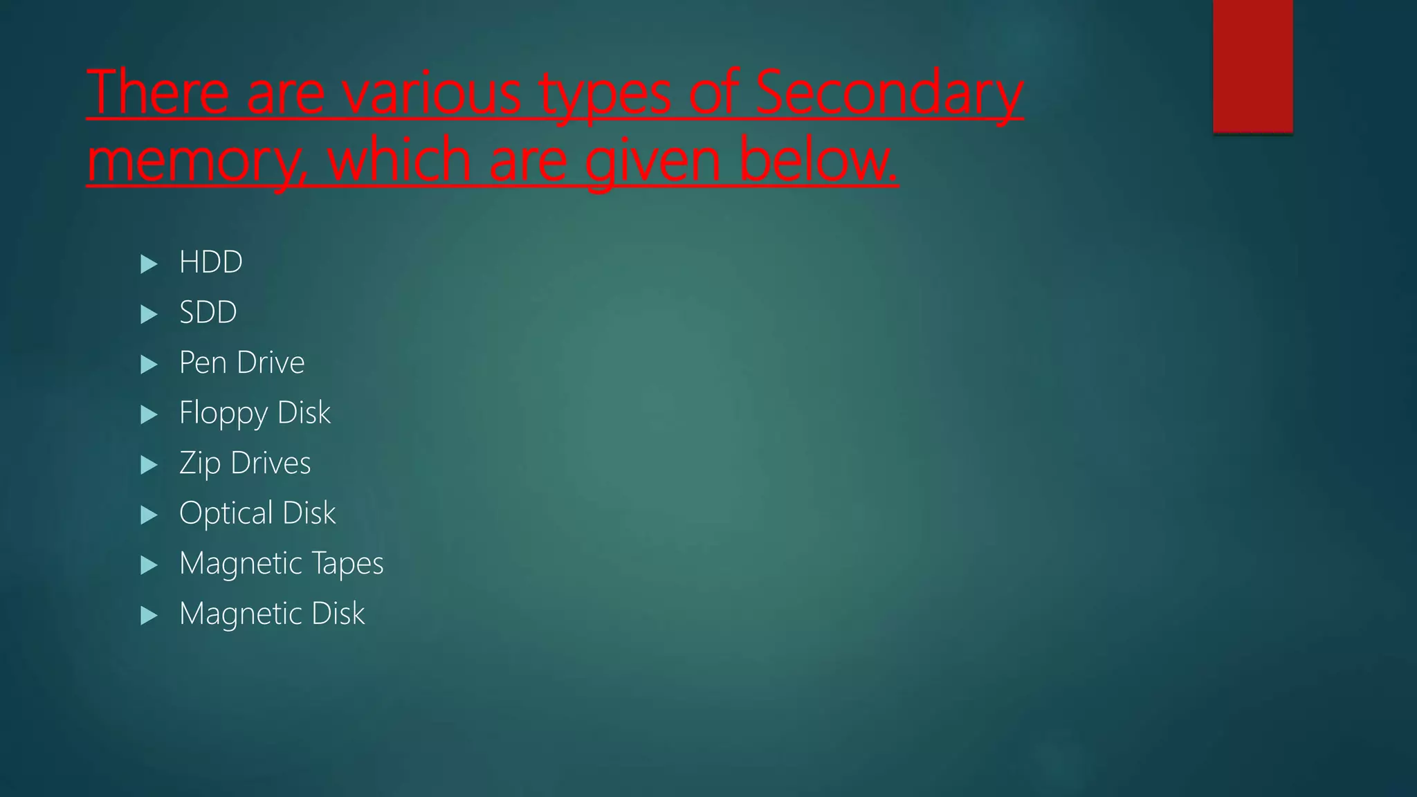 There are various types of Secondary
memory, which are given below.
 HDD
 SDD
 Pen Drive
 Floppy Disk
 Zip Drives
 Optical Disk
 Magnetic Tapes
 Magnetic Disk
 