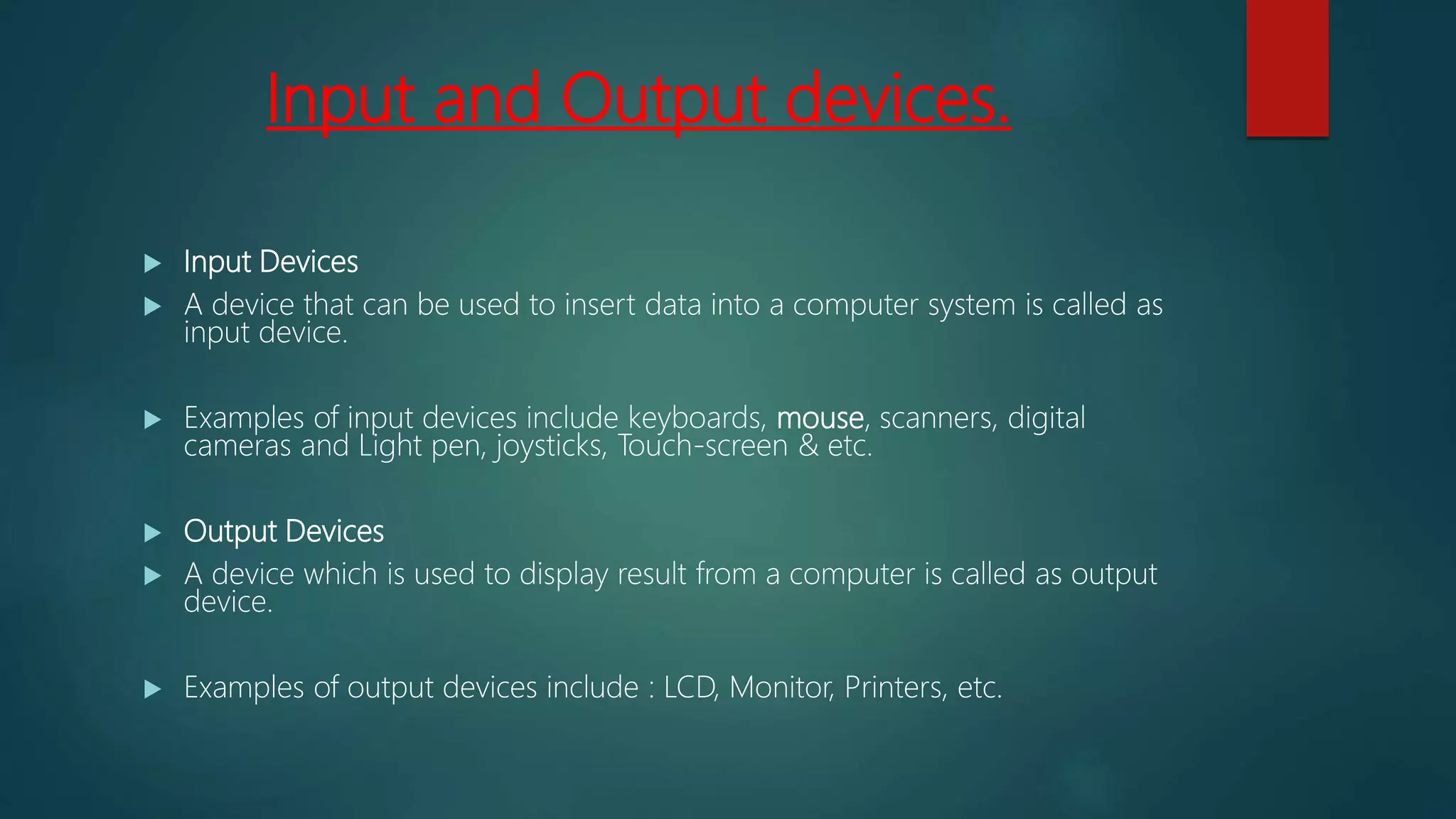 Input and Output devices.
 Input Devices
 A device that can be used to insert data into a computer system is called as
input device.
 Examples of input devices include keyboards, mouse, scanners, digital
cameras and Light pen, joysticks, Touch-screen & etc.
 Output Devices
 A device which is used to display result from a computer is called as output
device.
 Examples of output devices include : LCD, Monitor, Printers, etc.
 
