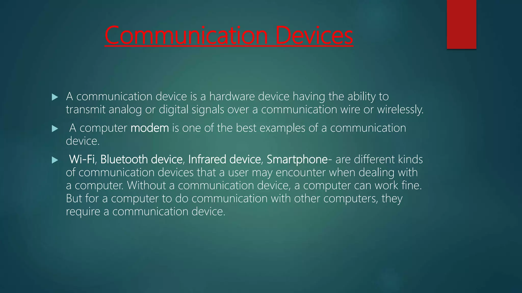 Communication Devices
 A communication device is a hardware device having the ability to
transmit analog or digital signals over a communication wire or wirelessly.
 A computer modem is one of the best examples of a communication
device.
 Wi-Fi, Bluetooth device, Infrared device, Smartphone- are different kinds
of communication devices that a user may encounter when dealing with
a computer. Without a communication device, a computer can work fine.
But for a computer to do communication with other computers, they
require a communication device.
 
