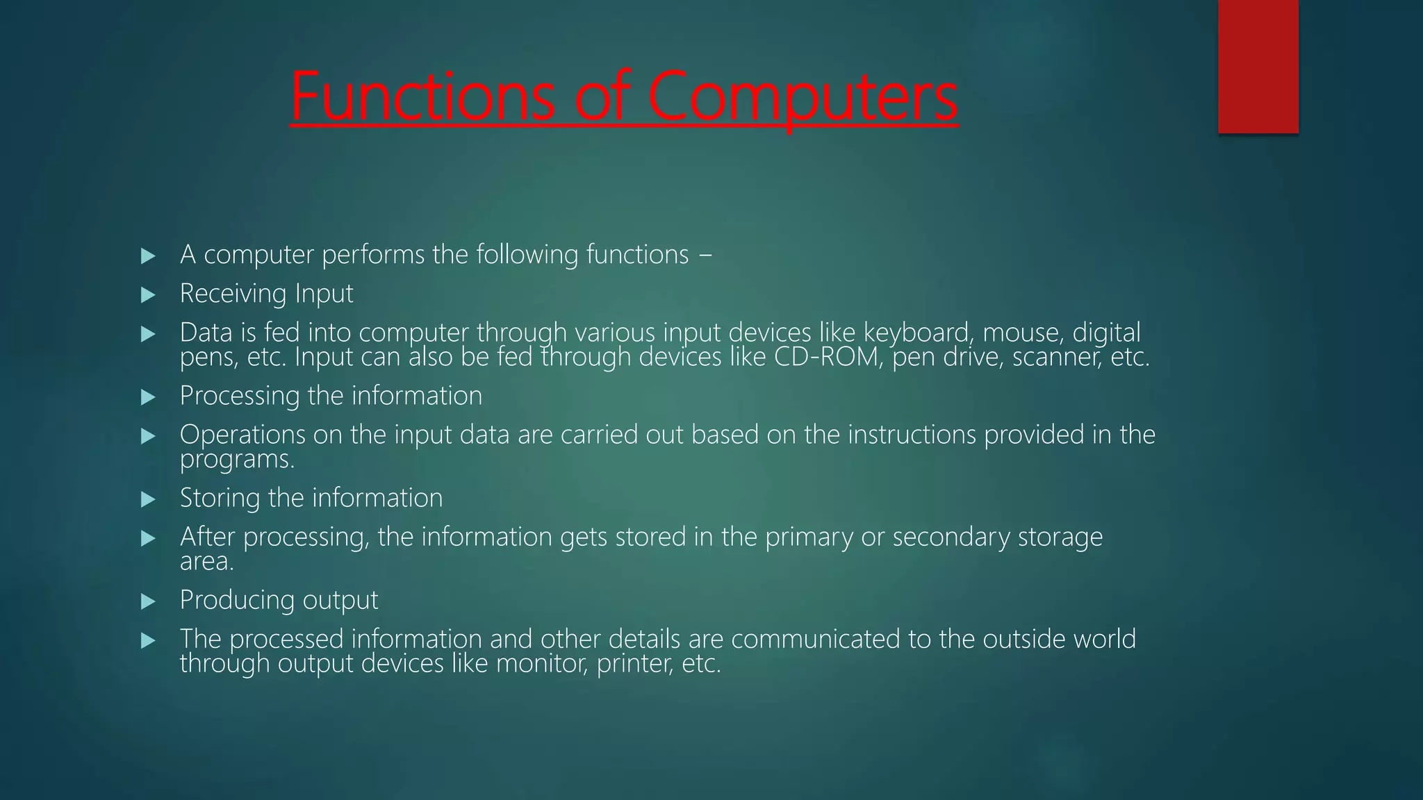 Functions of Computers
 A computer performs the following functions −
 Receiving Input
 Data is fed into computer through various input devices like keyboard, mouse, digital
pens, etc. Input can also be fed through devices like CD-ROM, pen drive, scanner, etc.
 Processing the information
 Operations on the input data are carried out based on the instructions provided in the
programs.
 Storing the information
 After processing, the information gets stored in the primary or secondary storage
area.
 Producing output
 The processed information and other details are communicated to the outside world
through output devices like monitor, printer, etc.
 