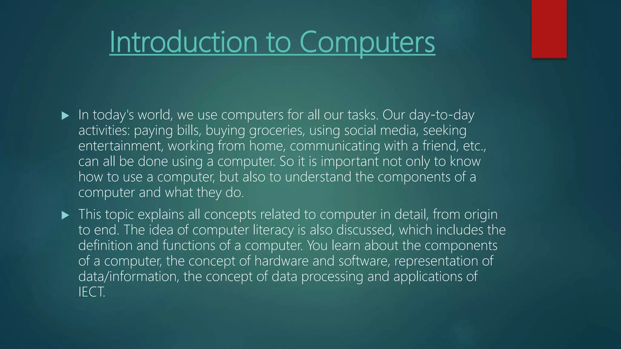 Introduction to Computers
 In today's world, we use computers for all our tasks. Our day-to-day
activities: paying bills, buying groceries, using social media, seeking
entertainment, working from home, communicating with a friend, etc.,
can all be done using a computer. So it is important not only to know
how to use a computer, but also to understand the components of a
computer and what they do.
 This topic explains all concepts related to computer in detail, from origin
to end. The idea of computer literacy is also discussed, which includes the
definition and functions of a computer. You learn about the components
of a computer, the concept of hardware and software, representation of
data/information, the concept of data processing and applications of
IECT.
 