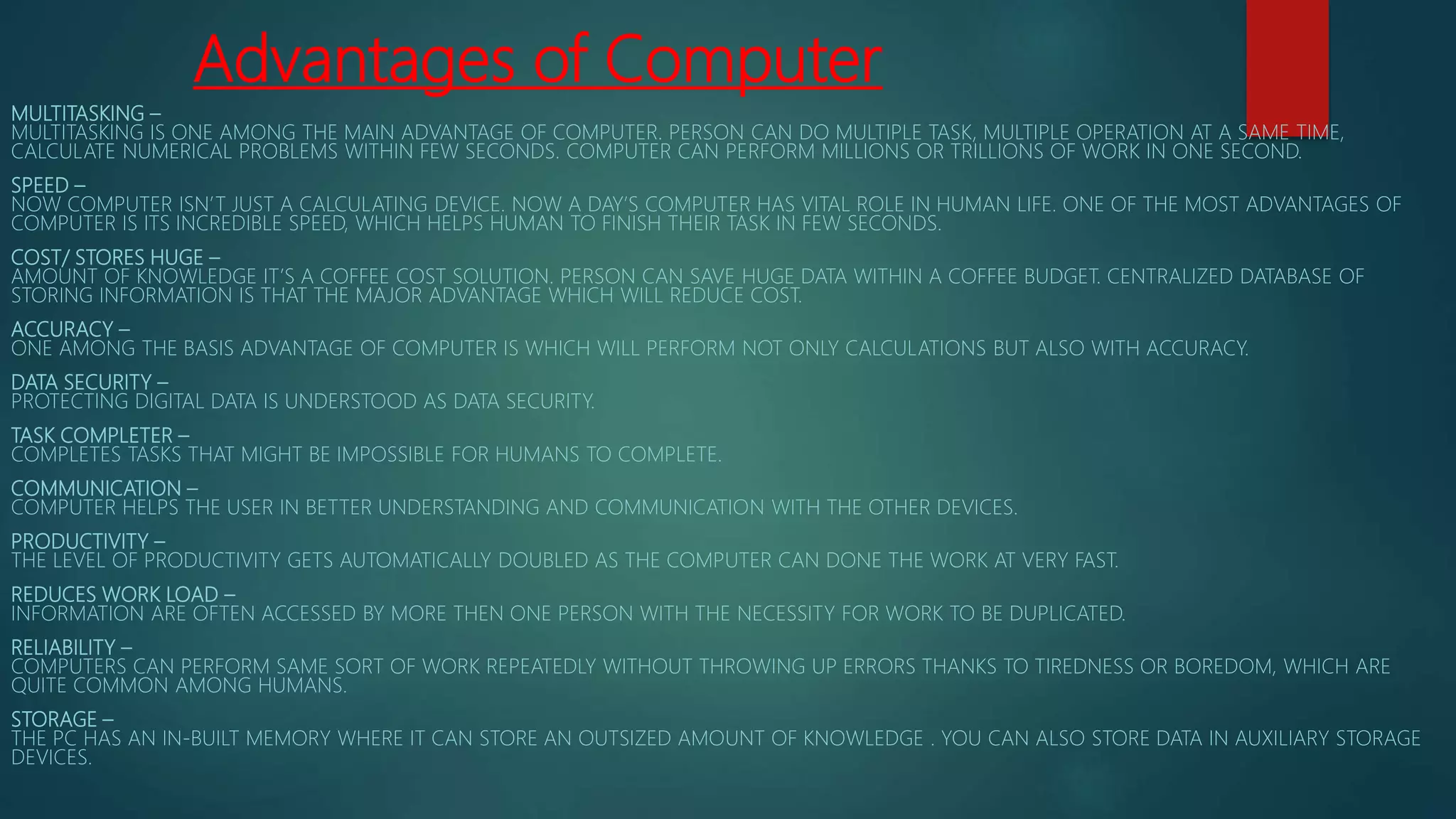 Advantages of Computer
MULTITASKING –
MULTITASKING IS ONE AMONG THE MAIN ADVANTAGE OF COMPUTER. PERSON CAN DO MULTIPLE TASK, MULTIPLE OPERATION AT A SAME TIME,
CALCULATE NUMERICAL PROBLEMS WITHIN FEW SECONDS. COMPUTER CAN PERFORM MILLIONS OR TRILLIONS OF WORK IN ONE SECOND.
SPEED –
NOW COMPUTER ISN’T JUST A CALCULATING DEVICE. NOW A DAY’S COMPUTER HAS VITAL ROLE IN HUMAN LIFE. ONE OF THE MOST ADVANTAGES OF
COMPUTER IS ITS INCREDIBLE SPEED, WHICH HELPS HUMAN TO FINISH THEIR TASK IN FEW SECONDS.
COST/ STORES HUGE –
AMOUNT OF KNOWLEDGE IT’S A COFFEE COST SOLUTION. PERSON CAN SAVE HUGE DATA WITHIN A COFFEE BUDGET. CENTRALIZED DATABASE OF
STORING INFORMATION IS THAT THE MAJOR ADVANTAGE WHICH WILL REDUCE COST.
ACCURACY –
ONE AMONG THE BASIS ADVANTAGE OF COMPUTER IS WHICH WILL PERFORM NOT ONLY CALCULATIONS BUT ALSO WITH ACCURACY.
DATA SECURITY –
PROTECTING DIGITAL DATA IS UNDERSTOOD AS DATA SECURITY.
TASK COMPLETER –
COMPLETES TASKS THAT MIGHT BE IMPOSSIBLE FOR HUMANS TO COMPLETE.
COMMUNICATION –
COMPUTER HELPS THE USER IN BETTER UNDERSTANDING AND COMMUNICATION WITH THE OTHER DEVICES.
PRODUCTIVITY –
THE LEVEL OF PRODUCTIVITY GETS AUTOMATICALLY DOUBLED AS THE COMPUTER CAN DONE THE WORK AT VERY FAST.
REDUCES WORK LOAD –
INFORMATION ARE OFTEN ACCESSED BY MORE THEN ONE PERSON WITH THE NECESSITY FOR WORK TO BE DUPLICATED.
RELIABILITY –
COMPUTERS CAN PERFORM SAME SORT OF WORK REPEATEDLY WITHOUT THROWING UP ERRORS THANKS TO TIREDNESS OR BOREDOM, WHICH ARE
QUITE COMMON AMONG HUMANS.
STORAGE –
THE PC HAS AN IN-BUILT MEMORY WHERE IT CAN STORE AN OUTSIZED AMOUNT OF KNOWLEDGE . YOU CAN ALSO STORE DATA IN AUXILIARY STORAGE
DEVICES.
 