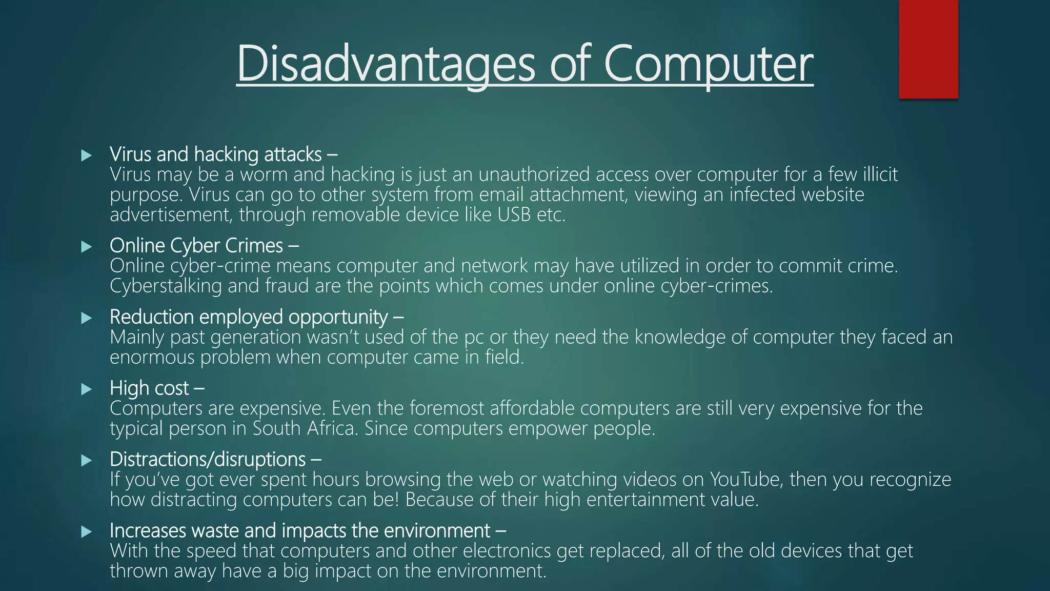 Disadvantages of Computer
 Virus and hacking attacks –
Virus may be a worm and hacking is just an unauthorized access over computer for a few illicit
purpose. Virus can go to other system from email attachment, viewing an infected website
advertisement, through removable device like USB etc.
 Online Cyber Crimes –
Online cyber-crime means computer and network may have utilized in order to commit crime.
Cyberstalking and fraud are the points which comes under online cyber-crimes.
 Reduction employed opportunity –
Mainly past generation wasn’t used of the pc or they need the knowledge of computer they faced an
enormous problem when computer came in field.
 High cost –
Computers are expensive. Even the foremost affordable computers are still very expensive for the
typical person in South Africa. Since computers empower people.
 Distractions/disruptions –
If you’ve got ever spent hours browsing the web or watching videos on YouTube, then you recognize
how distracting computers can be! Because of their high entertainment value.
 Increases waste and impacts the environment –
With the speed that computers and other electronics get replaced, all of the old devices that get
thrown away have a big impact on the environment.
 