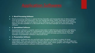Application Softwares
 1. Word Processing Software
 Word processing software is used to format, beautify, and manipulate text. It allows features
such as synonyms and antonyms. You can change the fonts, colors, and style according to
your choice with the word art feature. Error checking as well as grammar and spell checking
options are also available in it. Microsoft Word is the best example of a word processing
software.
 2. Spreadsheet Software
 Spreadsheet software is majorly used to store data in table format and perform calculations.
Intersecting cells are given in a spreadsheet to keep various data fields such as time, date,
text, and numbers. Users can perform calculations with formulas and functions. The best
example of spreadsheet software is Microsoft Excel.
 3. Presentation Software
 Presentation Software lets you put forth your thoughts and ideas in a piece of visual
information. Then, you can present that information in the form of slides. You can make your
slides interactive and informative by adding videos, texts, charts, graphs, and images. The best
example of presentation software is Microsoft PowerPoint.
 