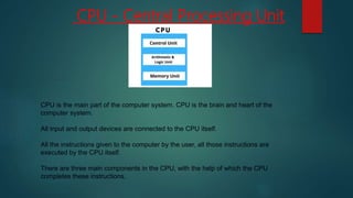 CPU - Central Processing Unit
CPU is the main part of the computer system. CPU is the brain and heart of the
computer system.
All input and output devices are connected to the CPU itself.
All the instructions given to the computer by the user, all those instructions are
executed by the CPU itself.
There are three main components in the CPU, with the help of which the CPU
completes these instructions.
 
