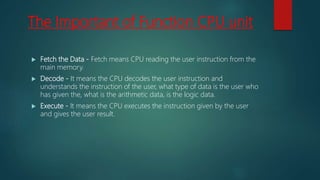 The Important of Function CPU unit
 Fetch the Data - Fetch means CPU reading the user instruction from the
main memory.
 Decode - It means the CPU decodes the user instruction and
understands the instruction of the user, what type of data is the user who
has given the, what is the arithmetic data, is the logic data.
 Execute - It means the CPU executes the instruction given by the user
and gives the user result.
 