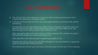 CU - Control Unit
 The Control Unit is the important component of the central processing unit which
controls all activities of a computer system.
 Controls unit the activity of all the input and output devices connected to the central
processing.
For example, if a user has entered any data into the computer through the input unit,
then the control unit itself controls the activity whether the data made by the user
from the input unit is being stored in the memory or not.
After storing the data in the main memory of the computer, then whether the data is
being fetched properly for data processing or not.
After data fetch, that data decode is happening properly or not.
Whether that data is being executed after decoded or not and whether it is giving the
result to the user after being executed.
The control unit controls each and every instruction given by the user to the computer.
 