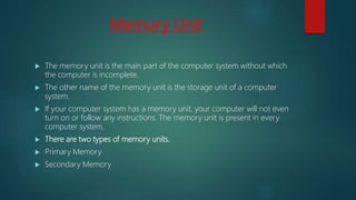 Memory Unit
 The memory unit is the main part of the computer system without which
the computer is incomplete.
 The other name of the memory unit is the storage unit of a computer
system.
 If your computer system has a memory unit, your computer will not even
turn on or follow any instructions. The memory unit is present in every
computer system.
 There are two types of memory units.
 Primary Memory
 Secondary Memory
 