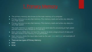 1. Primary Memory
 The primary memory also knows as the main memory of a computer.
 Primary memory is a very fast memory. This memory reads and writes any data at a
very high speed.
 Primary memory is a very fast memory. This memory reads and writes any data at a
very high speed.
This main memory is capable to received and send data for processing at high speed
and this memory very closest to CU and ALU.
 Main memory RAM does not have the capacity to store a large amount of data and
the data stored in this memory is not permanent.
 Main memory stores the input data made by the user. RAM and ROM are examples of
primary memory.
 There are two types of Primary Memory.
 RAM
 ROM
 