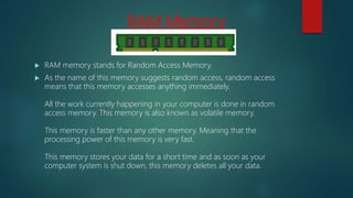RAM Memory
 RAM memory stands for Random Access Memory.
 As the name of this memory suggests random access, random access
means that this memory accesses anything immediately.
All the work currently happening in your computer is done in random
access memory. This memory is also known as volatile memory.
This memory is faster than any other memory. Meaning that the
processing power of this memory is very fast.
This memory stores your data for a short time and as soon as your
computer system is shut down, this memory deletes all your data.
 