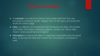 What is a Computer?
 A computer is an electronic device that accepts data from the user,
processes it, produces results, displays them to the users, and stores the
results for future usage.
 Data is a collection of unorganized facts & figures and does not provide
any further information regarding patterns, context, etc. Hence data
means "unstructured facts and figures".
 Information is a structured data i.e. organized meaningful and processed
data. To process the data and convert into information, a computer is
used.
 
