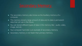 Secondary Memory
 The secondary memory also knows as the Auxiliary memory of a
computer.
 This memory stored a large amount of data and its data is permanent
data that can use in the future.
 You can stored different types of data in this memory like - audio, video,
image, text etc.
 Your computer hard disk is an example of secondary memory.
 Secondary memory is not faster than primary memory.
 