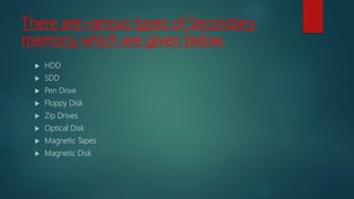 There are various types of Secondary
memory, which are given below.
 HDD
 SDD
 Pen Drive
 Floppy Disk
 Zip Drives
 Optical Disk
 Magnetic Tapes
 Magnetic Disk
 