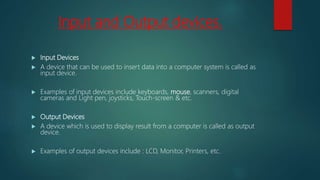 Input and Output devices.
 Input Devices
 A device that can be used to insert data into a computer system is called as
input device.
 Examples of input devices include keyboards, mouse, scanners, digital
cameras and Light pen, joysticks, Touch-screen & etc.
 Output Devices
 A device which is used to display result from a computer is called as output
device.
 Examples of output devices include : LCD, Monitor, Printers, etc.
 