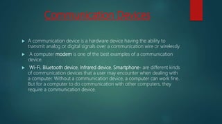 Communication Devices
 A communication device is a hardware device having the ability to
transmit analog or digital signals over a communication wire or wirelessly.
 A computer modem is one of the best examples of a communication
device.
 Wi-Fi, Bluetooth device, Infrared device, Smartphone- are different kinds
of communication devices that a user may encounter when dealing with
a computer. Without a communication device, a computer can work fine.
But for a computer to do communication with other computers, they
require a communication device.
 