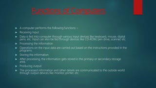 Functions of Computers
 A computer performs the following functions −
 Receiving Input
 Data is fed into computer through various input devices like keyboard, mouse, digital
pens, etc. Input can also be fed through devices like CD-ROM, pen drive, scanner, etc.
 Processing the information
 Operations on the input data are carried out based on the instructions provided in the
programs.
 Storing the information
 After processing, the information gets stored in the primary or secondary storage
area.
 Producing output
 The processed information and other details are communicated to the outside world
through output devices like monitor, printer, etc.
 