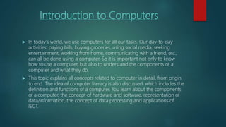 Introduction to Computers
 In today's world, we use computers for all our tasks. Our day-to-day
activities: paying bills, buying groceries, using social media, seeking
entertainment, working from home, communicating with a friend, etc.,
can all be done using a computer. So it is important not only to know
how to use a computer, but also to understand the components of a
computer and what they do.
 This topic explains all concepts related to computer in detail, from origin
to end. The idea of computer literacy is also discussed, which includes the
definition and functions of a computer. You learn about the components
of a computer, the concept of hardware and software, representation of
data/information, the concept of data processing and applications of
IECT.
 