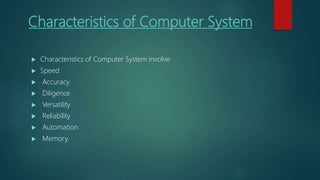 Characteristics of Computer System
 Characteristics of Computer System involve
 Speed
 Accuracy
 Diligence
 Versatility
 Reliability
 Automation
 Memory.
 