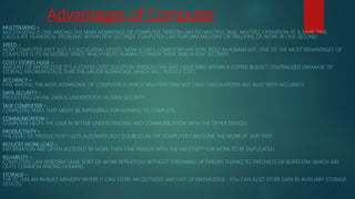 Advantages of Computer
MULTITASKING –
MULTITASKING IS ONE AMONG THE MAIN ADVANTAGE OF COMPUTER. PERSON CAN DO MULTIPLE TASK, MULTIPLE OPERATION AT A SAME TIME,
CALCULATE NUMERICAL PROBLEMS WITHIN FEW SECONDS. COMPUTER CAN PERFORM MILLIONS OR TRILLIONS OF WORK IN ONE SECOND.
SPEED –
NOW COMPUTER ISN’T JUST A CALCULATING DEVICE. NOW A DAY’S COMPUTER HAS VITAL ROLE IN HUMAN LIFE. ONE OF THE MOST ADVANTAGES OF
COMPUTER IS ITS INCREDIBLE SPEED, WHICH HELPS HUMAN TO FINISH THEIR TASK IN FEW SECONDS.
COST/ STORES HUGE –
AMOUNT OF KNOWLEDGE IT’S A COFFEE COST SOLUTION. PERSON CAN SAVE HUGE DATA WITHIN A COFFEE BUDGET. CENTRALIZED DATABASE OF
STORING INFORMATION IS THAT THE MAJOR ADVANTAGE WHICH WILL REDUCE COST.
ACCURACY –
ONE AMONG THE BASIS ADVANTAGE OF COMPUTER IS WHICH WILL PERFORM NOT ONLY CALCULATIONS BUT ALSO WITH ACCURACY.
DATA SECURITY –
PROTECTING DIGITAL DATA IS UNDERSTOOD AS DATA SECURITY.
TASK COMPLETER –
COMPLETES TASKS THAT MIGHT BE IMPOSSIBLE FOR HUMANS TO COMPLETE.
COMMUNICATION –
COMPUTER HELPS THE USER IN BETTER UNDERSTANDING AND COMMUNICATION WITH THE OTHER DEVICES.
PRODUCTIVITY –
THE LEVEL OF PRODUCTIVITY GETS AUTOMATICALLY DOUBLED AS THE COMPUTER CAN DONE THE WORK AT VERY FAST.
REDUCES WORK LOAD –
INFORMATION ARE OFTEN ACCESSED BY MORE THEN ONE PERSON WITH THE NECESSITY FOR WORK TO BE DUPLICATED.
RELIABILITY –
COMPUTERS CAN PERFORM SAME SORT OF WORK REPEATEDLY WITHOUT THROWING UP ERRORS THANKS TO TIREDNESS OR BOREDOM, WHICH ARE
QUITE COMMON AMONG HUMANS.
STORAGE –
THE PC HAS AN IN-BUILT MEMORY WHERE IT CAN STORE AN OUTSIZED AMOUNT OF KNOWLEDGE . YOU CAN ALSO STORE DATA IN AUXILIARY STORAGE
DEVICES.
 