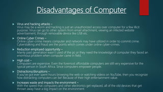 Disadvantages of Computer
 Virus and hacking attacks –
Virus may be a worm and hacking is just an unauthorized access over computer for a few illicit
purpose. Virus can go to other system from email attachment, viewing an infected website
advertisement, through removable device like USB etc.
 Online Cyber Crimes –
Online cyber-crime means computer and network may have utilized in order to commit crime.
Cyberstalking and fraud are the points which comes under online cyber-crimes.
 Reduction employed opportunity –
Mainly past generation wasn’t used of the pc or they need the knowledge of computer they faced an
enormous problem when computer came in field.
 High cost –
Computers are expensive. Even the foremost affordable computers are still very expensive for the
typical person in South Africa. Since computers empower people.
 Distractions/disruptions –
If you’ve got ever spent hours browsing the web or watching videos on YouTube, then you recognize
how distracting computers can be! Because of their high entertainment value.
 Increases waste and impacts the environment –
With the speed that computers and other electronics get replaced, all of the old devices that get
thrown away have a big impact on the environment.
 