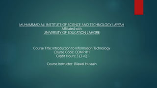 MUHAMMAD ALI INSTITUTE OF SCIENCE AND TECHNOLOGY LAYYAH
Affiliated with
UNIVERSITY OF EDUCATION LAHORE
Course Title: Introduction to Information Technology
Course Code: COMP1111
Credit Hours: 3 (3+0)
Course Instructor: Bilawal Hussain
 
