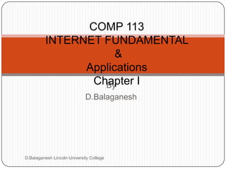 Subject Name
Internet Fundamental and Applications

Code

COMP 113
INTERNET FUNDAMENTAL
&
Applications
Chapter I
By
D.Balaganesh

D.Balaganesh Lincoln University College

Credit Hours

 