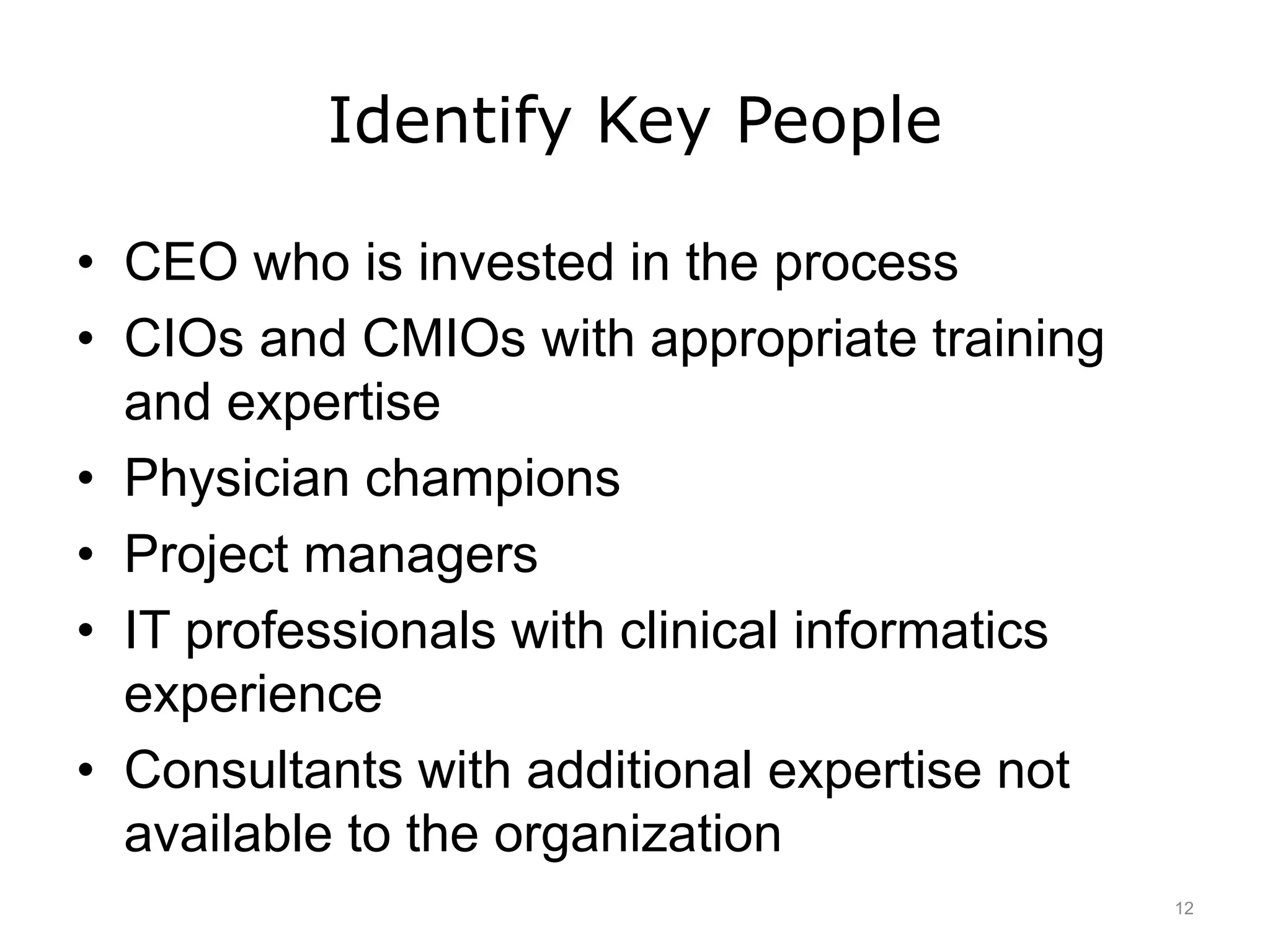 Identify Key People
• CEO who is invested in the process
• CIOs and CMIOs with appropriate training
and expertise
• Physician champions
• Project managers
• IT professionals with clinical informatics
experience
• Consultants with additional expertise not
available to the organization
12
 