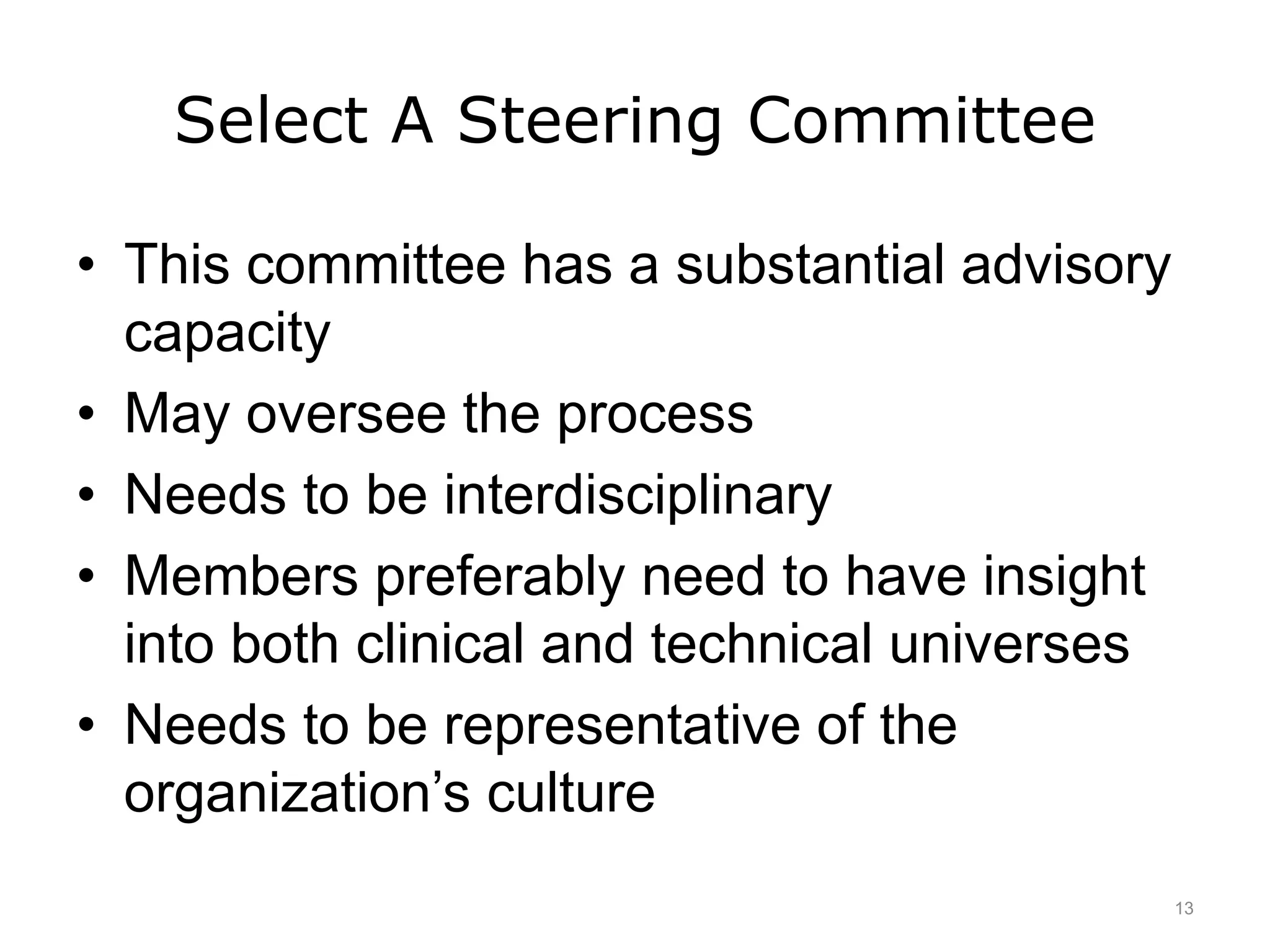 Select A Steering Committee
• This committee has a substantial advisory
capacity
• May oversee the process
• Needs to be interdisciplinary
• Members preferably need to have insight
into both clinical and technical universes
• Needs to be representative of the
organization’s culture
13
 