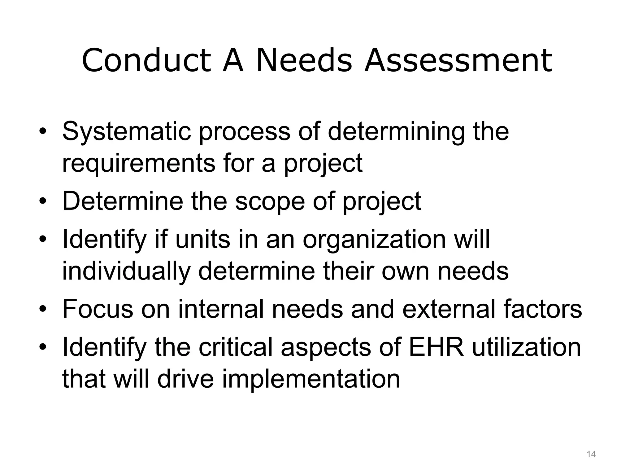 Conduct A Needs Assessment
• Systematic process of determining the
requirements for a project
• Determine the scope of project
• Identify if units in an organization will
individually determine their own needs
• Focus on internal needs and external factors
• Identify the critical aspects of EHR utilization
that will drive implementation
14
 