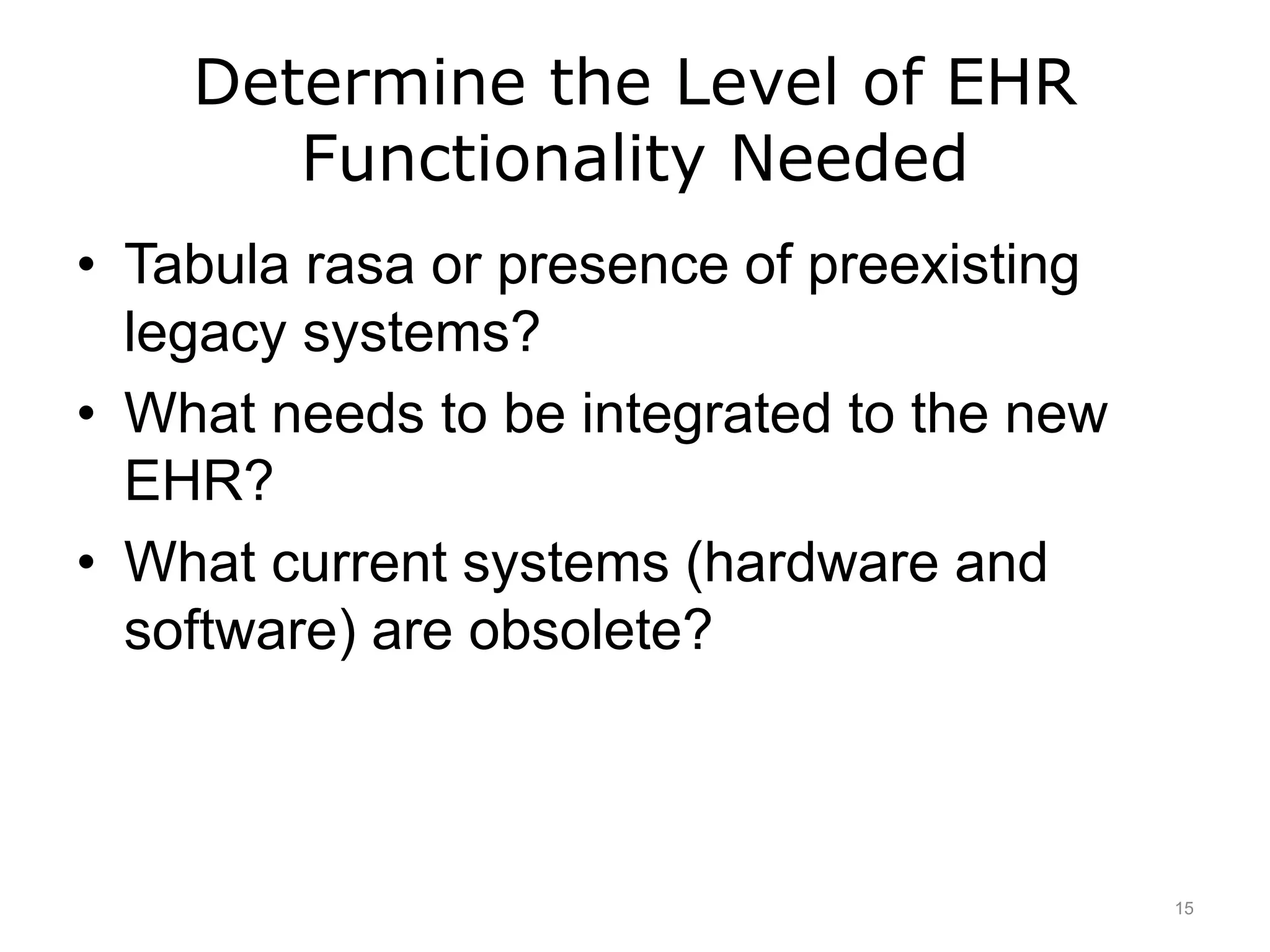 Determine the Level of EHR
Functionality Needed
• Tabula rasa or presence of preexisting
legacy systems?
• What needs to be integrated to the new
EHR?
• What current systems (hardware and
software) are obsolete?
15
 