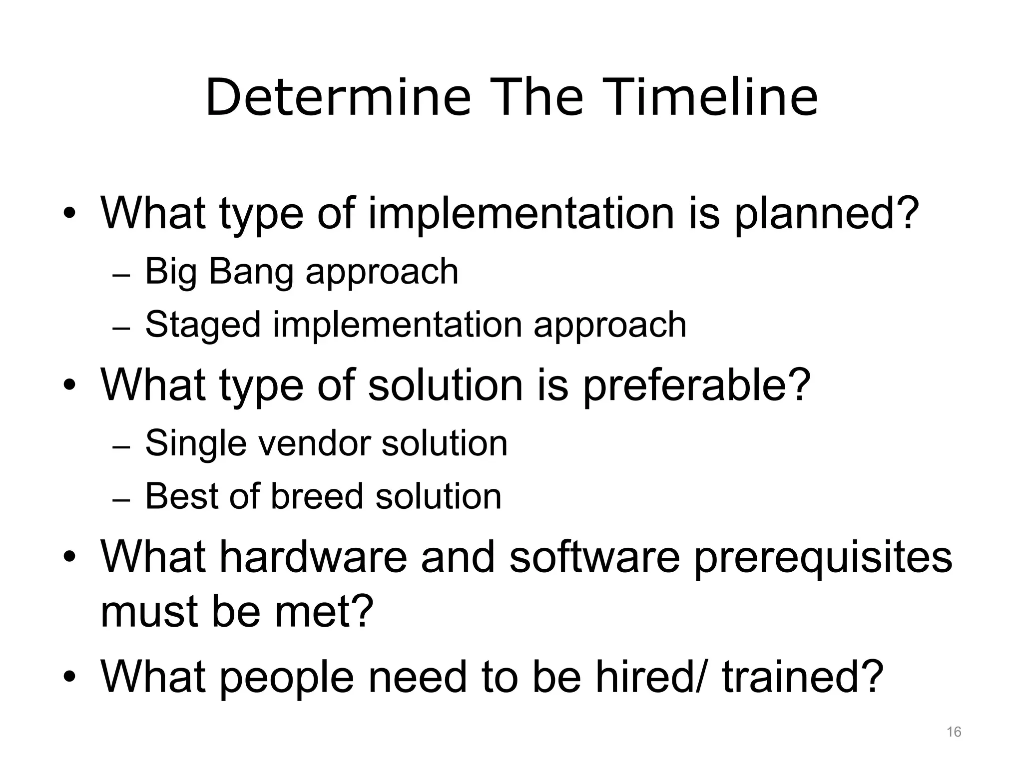 Determine The Timeline
• What type of implementation is planned?
– Big Bang approach
– Staged implementation approach
• What type of solution is preferable?
– Single vendor solution
– Best of breed solution
• What hardware and software prerequisites
must be met?
• What people need to be hired/ trained?
16
 