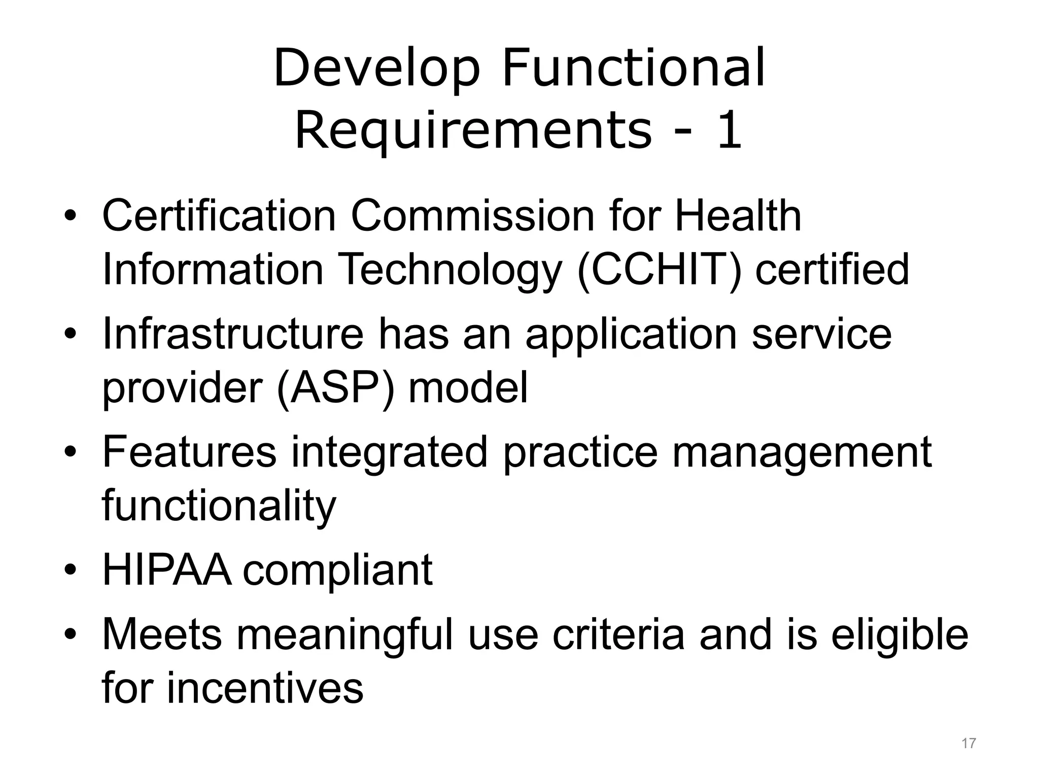 Develop Functional
Requirements - 1
• Certification Commission for Health
Information Technology (CCHIT) certified
• Infrastructure has an application service
provider (ASP) model
• Features integrated practice management
functionality
• HIPAA compliant
• Meets meaningful use criteria and is eligible
for incentives
17
 