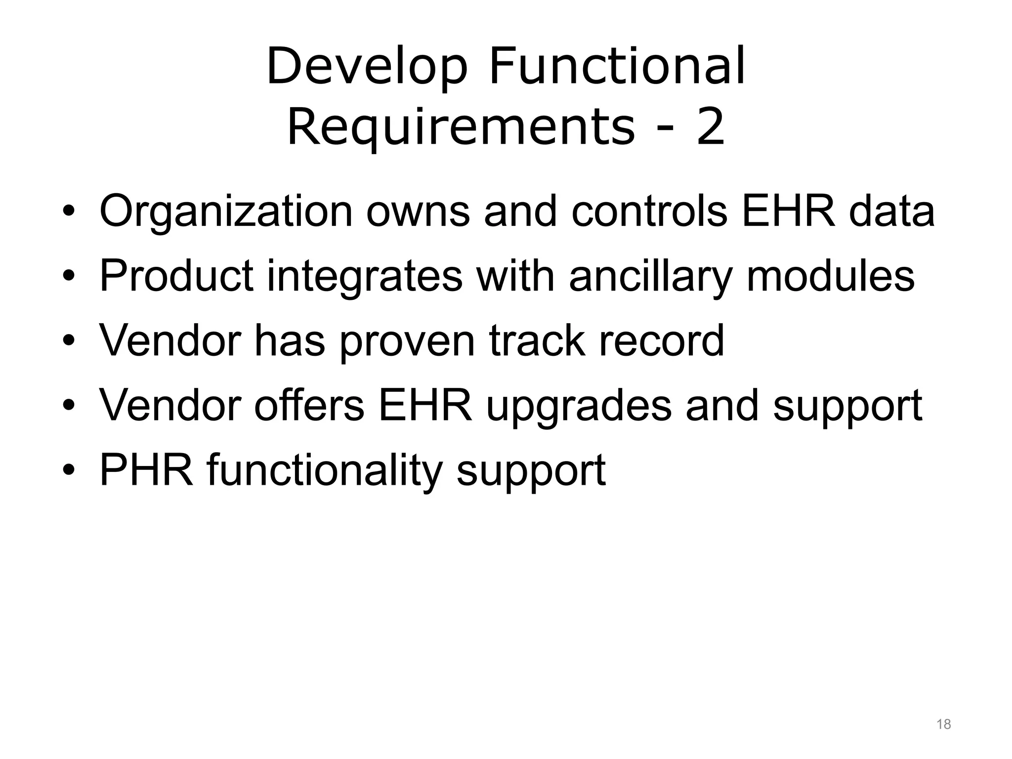 Develop Functional
Requirements - 2
• Organization owns and controls EHR data
• Product integrates with ancillary modules
• Vendor has proven track record
• Vendor offers EHR upgrades and support
• PHR functionality support
18
 