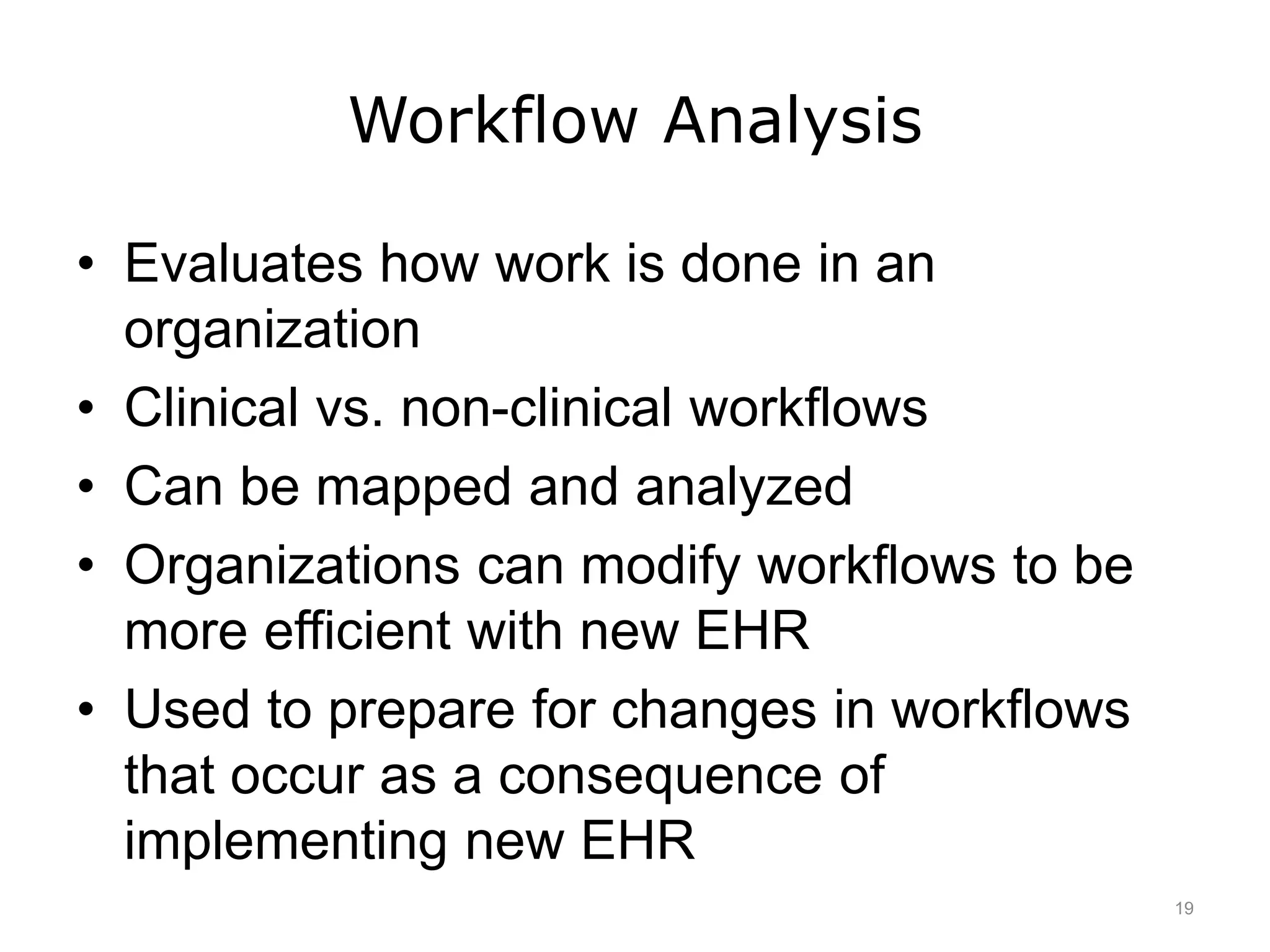 Workflow Analysis
• Evaluates how work is done in an
organization
• Clinical vs. non-clinical workflows
• Can be mapped and analyzed
• Organizations can modify workflows to be
more efficient with new EHR
• Used to prepare for changes in workflows
that occur as a consequence of
implementing new EHR
19
 