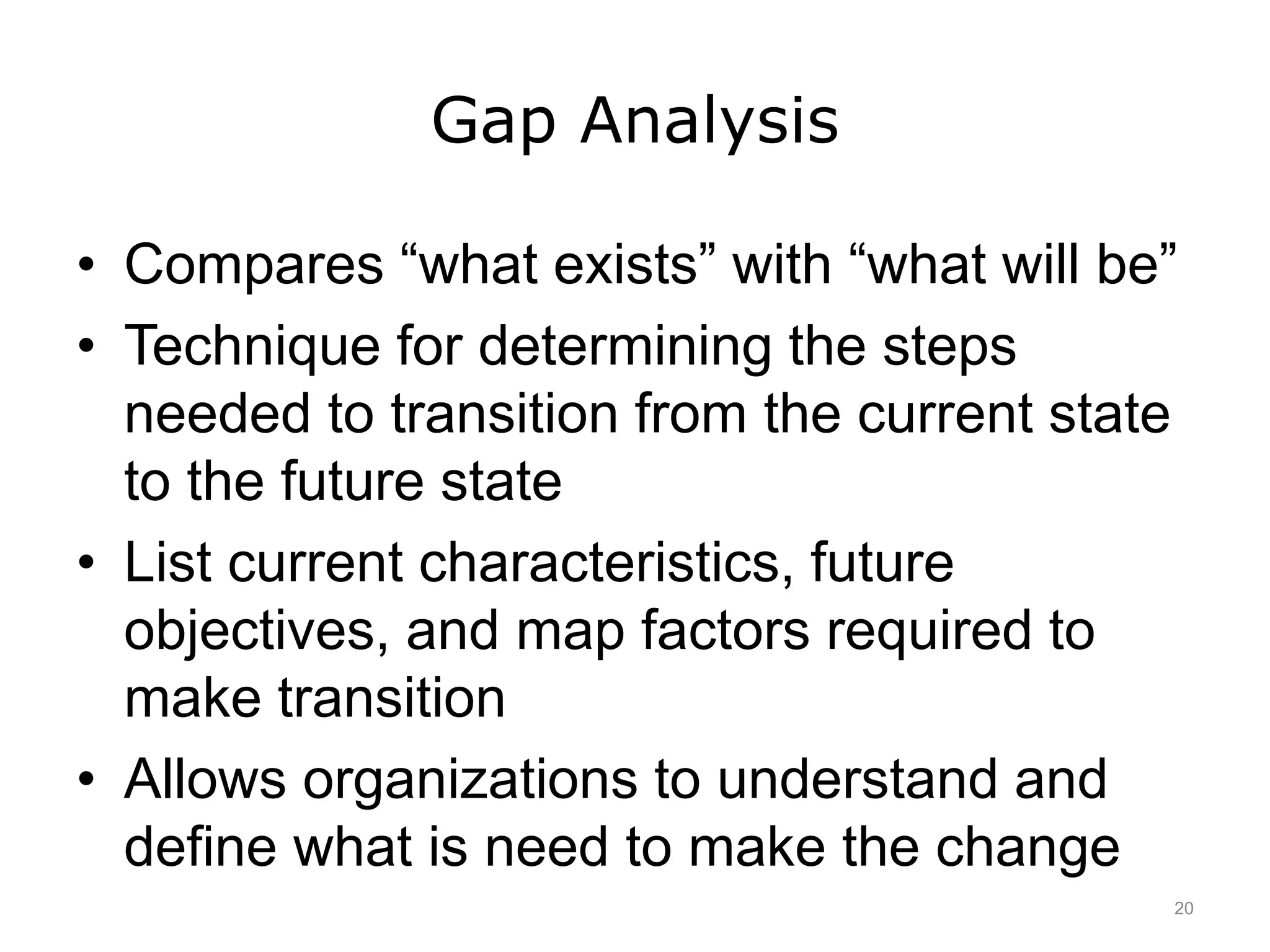 Gap Analysis
• Compares “what exists” with “what will be”
• Technique for determining the steps
needed to transition from the current state
to the future state
• List current characteristics, future
objectives, and map factors required to
make transition
• Allows organizations to understand and
define what is need to make the change
20
 