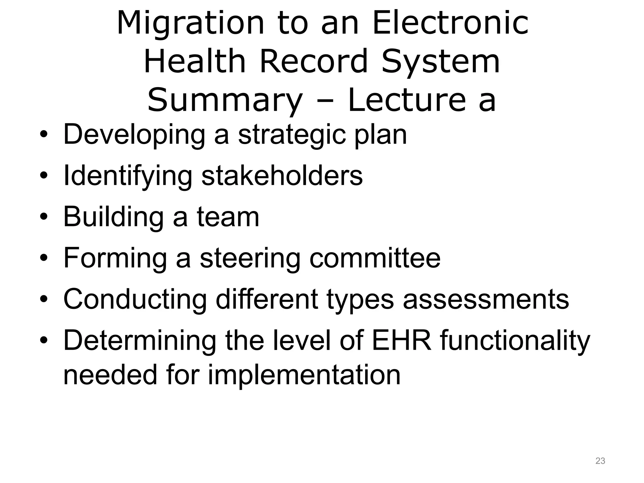 Migration to an Electronic
Health Record System
Summary – Lecture a
• Developing a strategic plan
• Identifying stakeholders
• Building a team
• Forming a steering committee
• Conducting different types assessments
• Determining the level of EHR functionality
needed for implementation
23
 