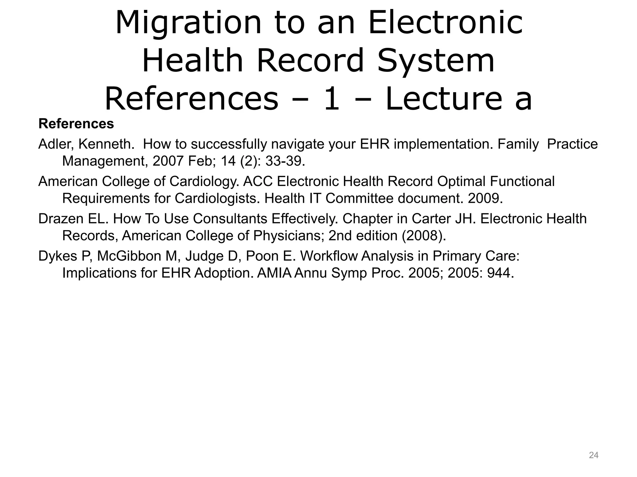 Migration to an Electronic
Health Record System
References – 1 – Lecture a
References
Adler, Kenneth. How to successfully navigate your EHR implementation. Family Practice
Management, 2007 Feb; 14 (2): 33-39.
American College of Cardiology. ACC Electronic Health Record Optimal Functional
Requirements for Cardiologists. Health IT Committee document. 2009.
Drazen EL. How To Use Consultants Effectively. Chapter in Carter JH. Electronic Health
Records, American College of Physicians; 2nd edition (2008).
Dykes P, McGibbon M, Judge D, Poon E. Workflow Analysis in Primary Care:
Implications for EHR Adoption. AMIA Annu Symp Proc. 2005; 2005: 944.
24
 