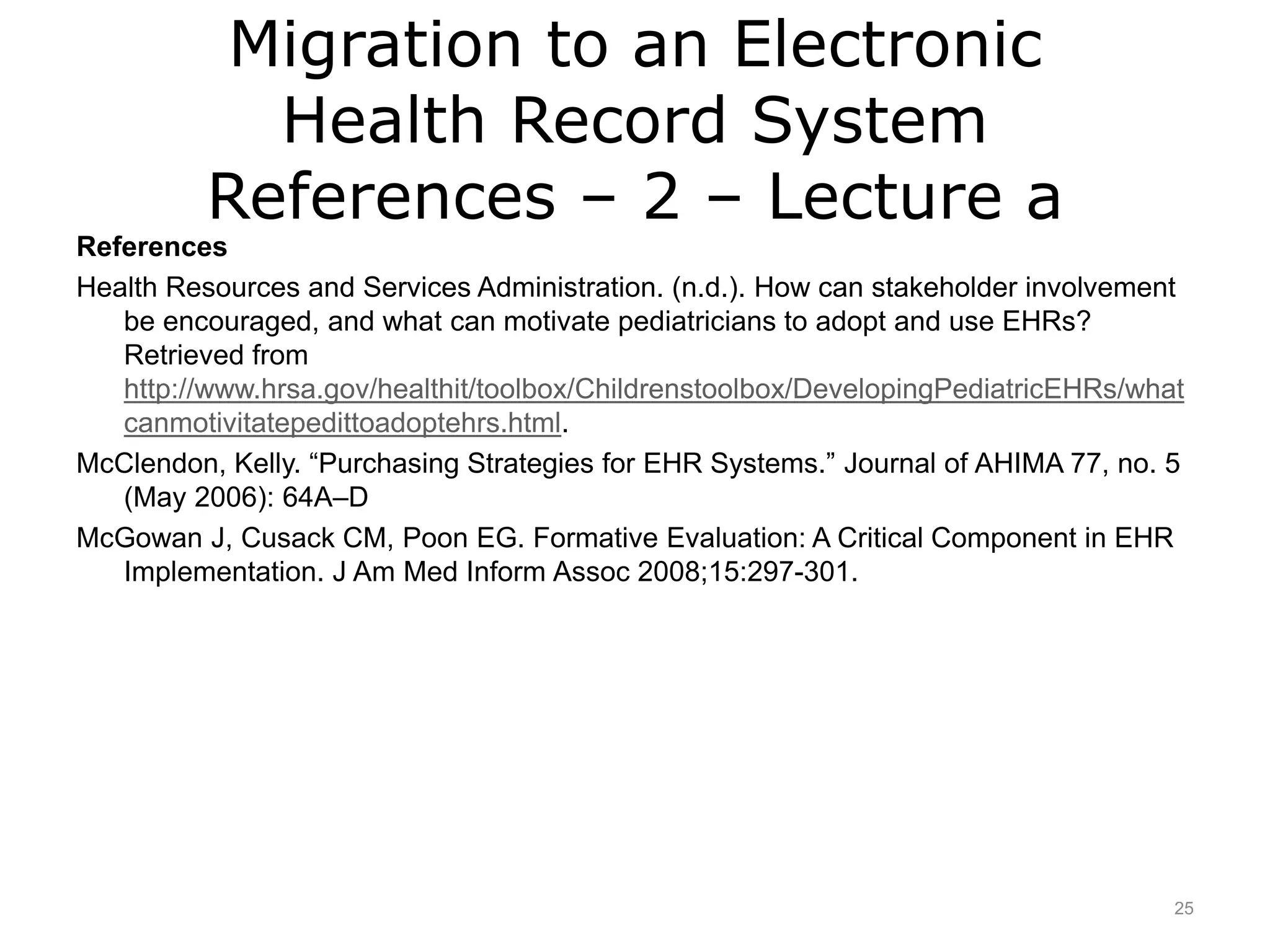 Migration to an Electronic
Health Record System
References – 2 – Lecture a
References
Health Resources and Services Administration. (n.d.). How can stakeholder involvement
be encouraged, and what can motivate pediatricians to adopt and use EHRs?
Retrieved from
http://www.hrsa.gov/healthit/toolbox/Childrenstoolbox/DevelopingPediatricEHRs/what
canmotivitatepedittoadoptehrs.html.
McClendon, Kelly. “Purchasing Strategies for EHR Systems.” Journal of AHIMA 77, no. 5
(May 2006): 64A–D
McGowan J, Cusack CM, Poon EG. Formative Evaluation: A Critical Component in EHR
Implementation. J Am Med Inform Assoc 2008;15:297-301.
25
 