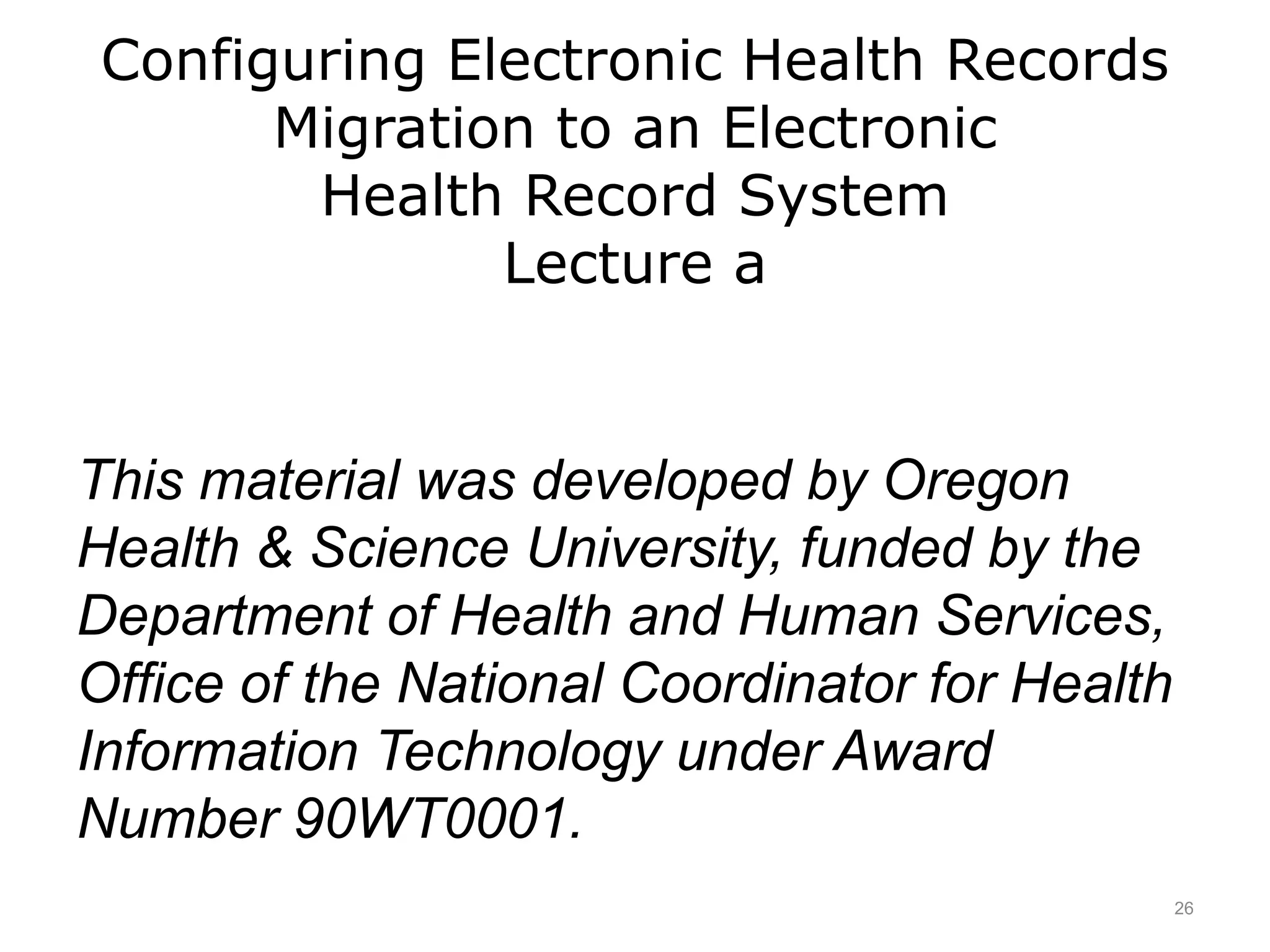 Configuring Electronic Health Records
Migration to an Electronic
Health Record System
Lecture a
This material was developed by Oregon
Health & Science University, funded by the
Department of Health and Human Services,
Office of the National Coordinator for Health
Information Technology under Award
Number 90WT0001.
26
 