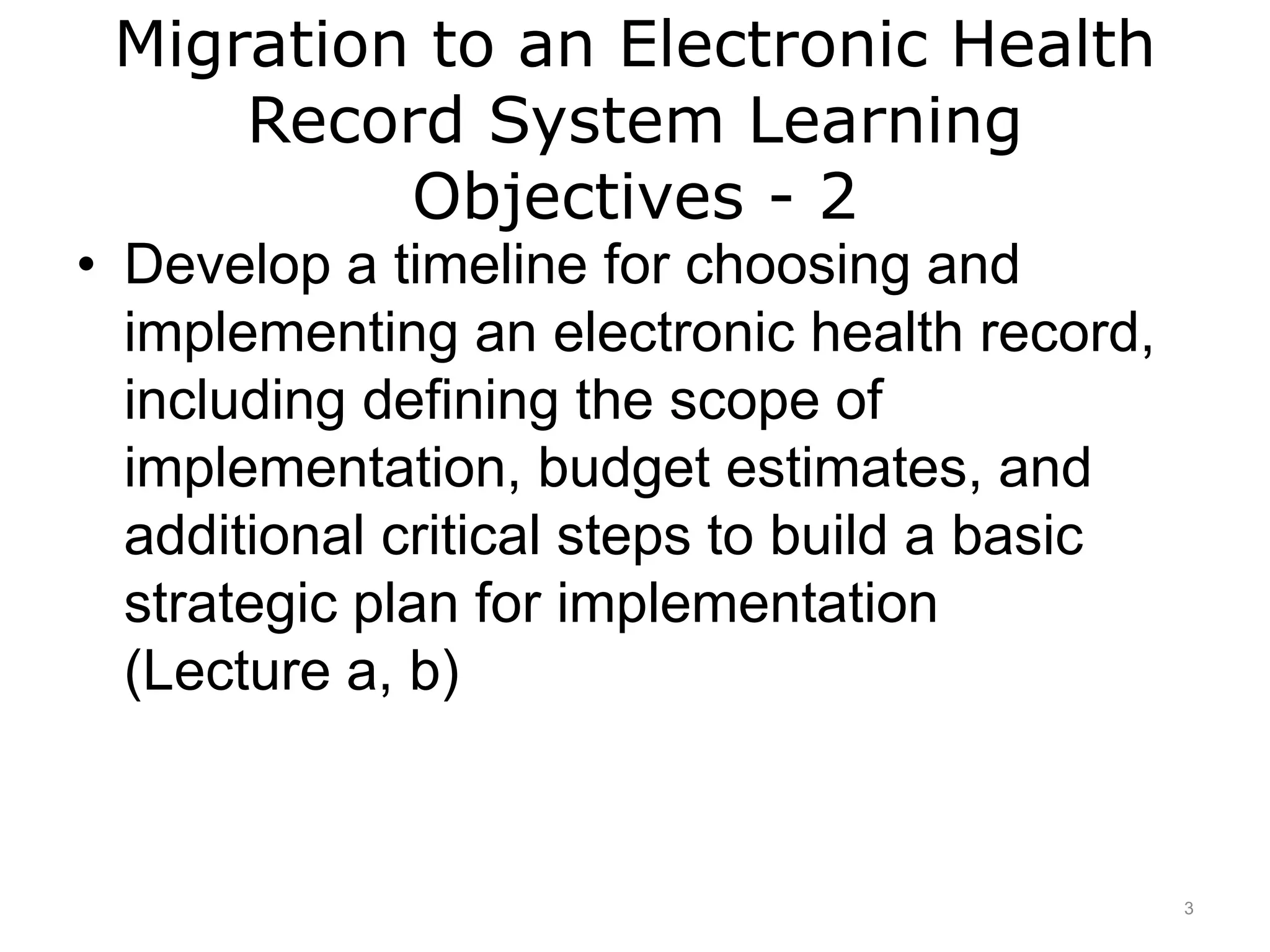 Migration to an Electronic Health
Record System Learning
Objectives - 2
• Develop a timeline for choosing and
implementing an electronic health record,
including defining the scope of
implementation, budget estimates, and
additional critical steps to build a basic
strategic plan for implementation
(Lecture a, b)
3
 